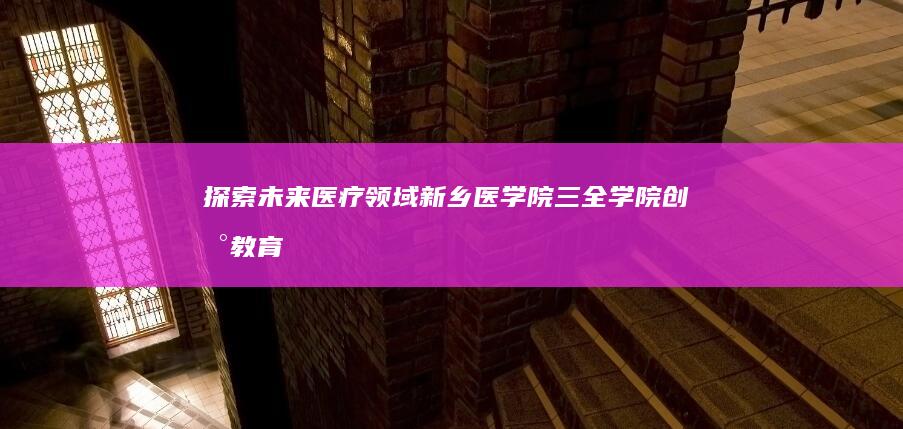 探索未来医疗领域：新乡医学院三全学院创新教育模式与前沿实践